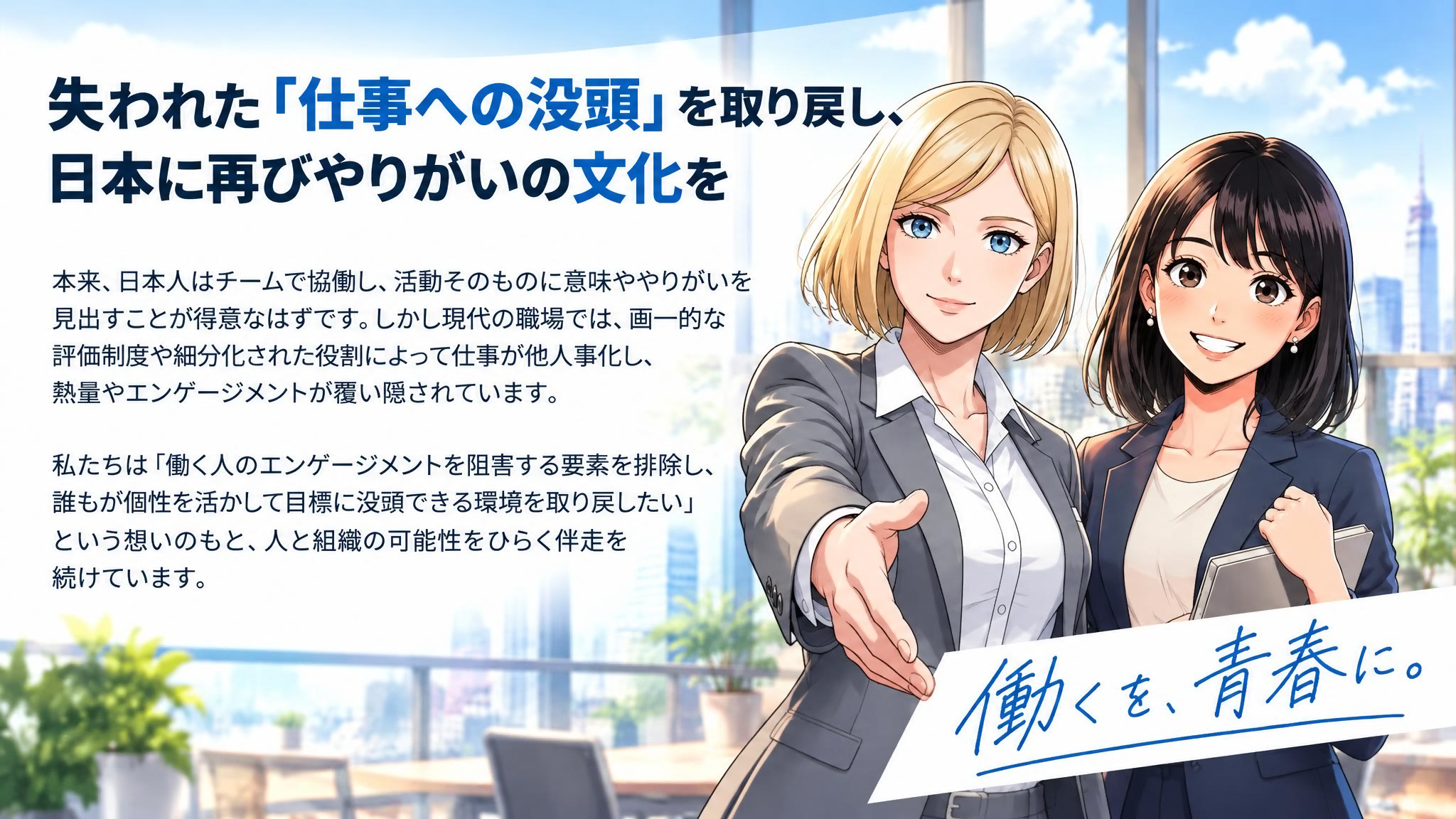 失われた「仕事への没頭」を取り戻し、日本に再びやりがいの文化を。働くを、青春に。本来、日本人はチームで協働し、活動そのものに意味ややりがいを見出すことが得意なはずです。しかし現代の職場では、画一的な評価制度や細分化された役割によって仕事が他人事化し、熱量やエンゲージメントが覆い隠されています。私たちは「働く人のエンゲージメントを阻害する要素を排除し、誰もが個性を活かして目標に没頭できる環境を取り戻したい」という想いのもと、人と組織の可能性をひらく伴走を続けています。